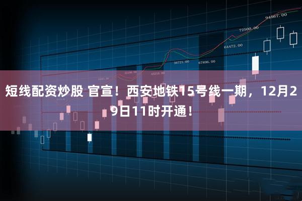 短线配资炒股 官宣！西安地铁15号线一期，12月29日11时开通！