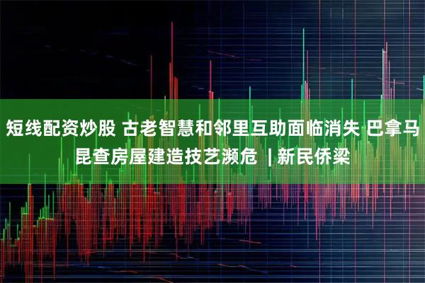 短线配资炒股 古老智慧和邻里互助面临消失 巴拿马昆查房屋建造技艺濒危  | 新民侨梁