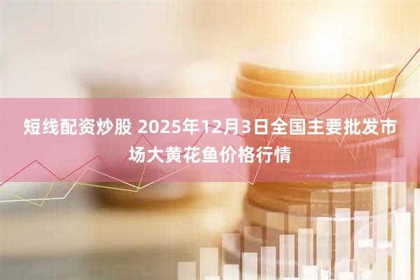 短线配资炒股 2025年12月3日全国主要批发市场大黄花鱼价格行情