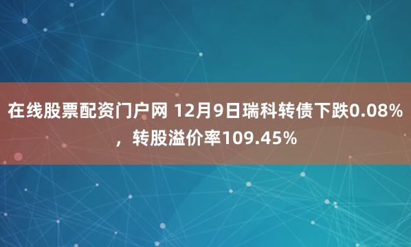 在线股票配资门户网 12月9日瑞科转债下跌0.08%,转股溢价率109.45%