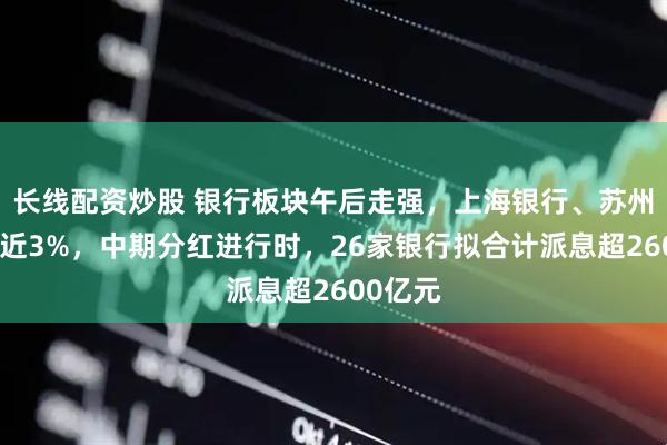 长线配资炒股 银行板块午后走强,上海银行、苏州银行涨近3%,中期分红进行时,26家银行拟合计派息超2600亿元