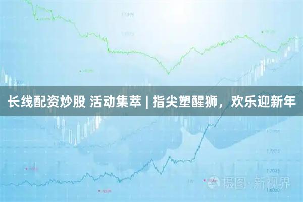 长线配资炒股 活动集萃 | 指尖塑醒狮，欢乐迎新年