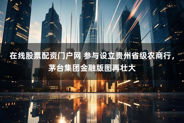 在线股票配资门户网 参与设立贵州省级农商行,茅台集团金融版图再壮大