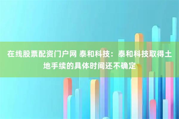 在线股票配资门户网 泰和科技：泰和科技取得土地手续的具体时间还不确定