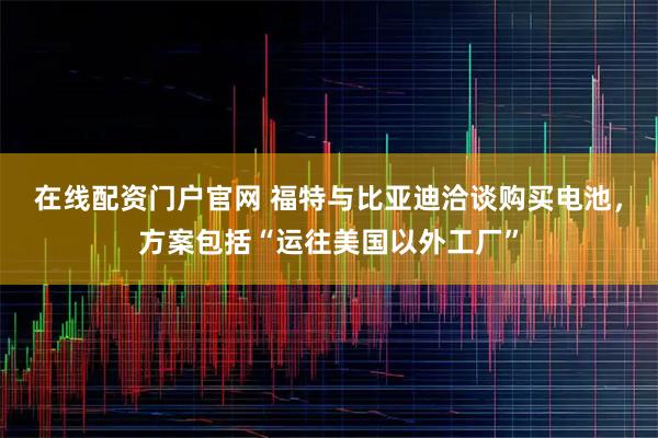 在线配资门户官网 福特与比亚迪洽谈购买电池，方案包括“运往美国以外工厂”