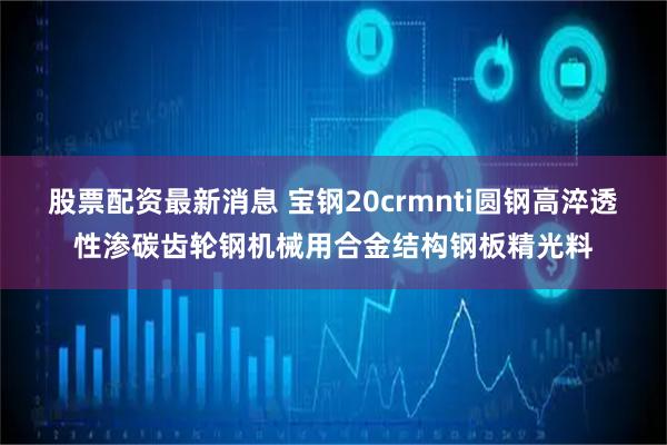 股票配资最新消息 宝钢20crmnti圆钢高淬透性渗碳齿轮钢机械用合金结构钢板精光料
