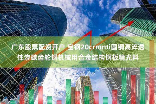广东股票配资开户 宝钢20crmnti圆钢高淬透性渗碳齿轮钢机械用合金结构钢板精光料