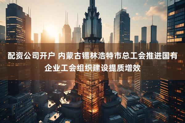 配资公司开户 内蒙古锡林浩特市总工会推进国有企业工会组织建设提质增效