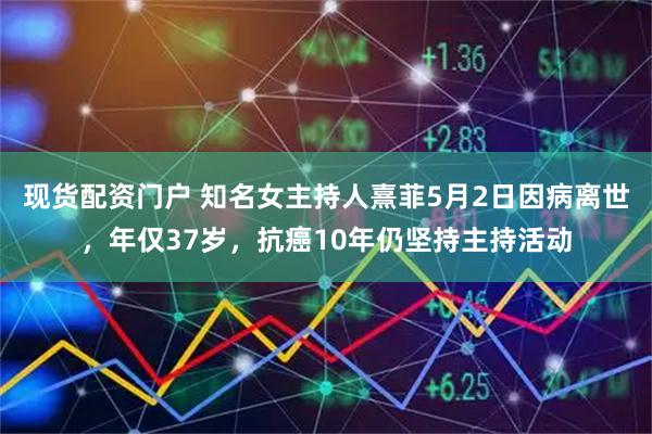 现货配资门户 知名女主持人熹菲5月2日因病离世，年仅37岁，抗癌10年仍坚持主持活动