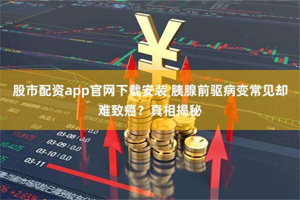 股市配资app官网下载安装 胰腺前驱病变常见却难致癌？真相揭秘