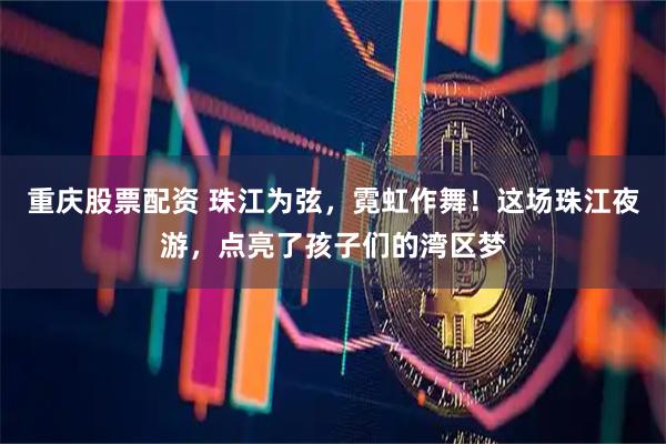 重庆股票配资 珠江为弦，霓虹作舞！这场珠江夜游，点亮了孩子们的湾区梦