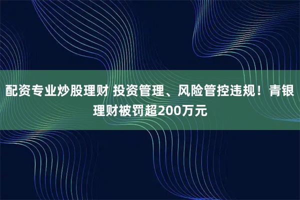 配资专业炒股理财 投资管理、风险管控违规！青银理财被罚超200万元