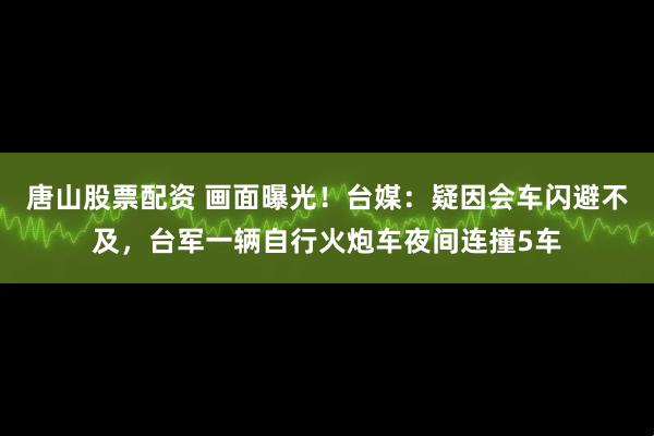 唐山股票配资 画面曝光!台媒:疑因会车闪避不及,台军一辆自行火炮车夜间连撞5车