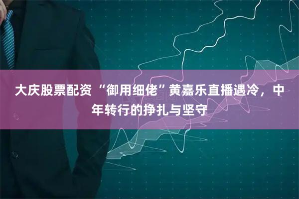 大庆股票配资 “御用细佬”黄嘉乐直播遇冷，中年转行的挣扎与坚守