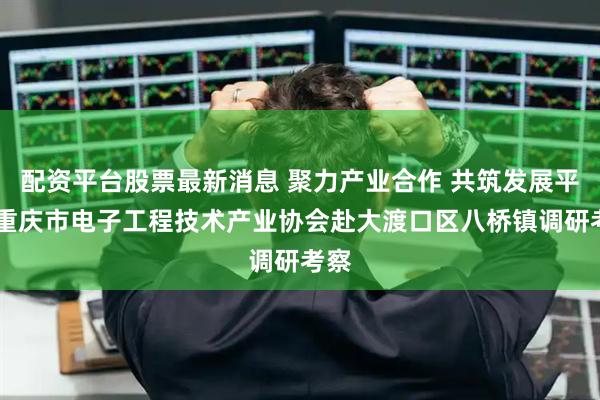 配资平台股票最新消息 聚力产业合作 共筑发展平台 重庆市电子工程技术产业协会赴大渡口区八桥镇调研考察
