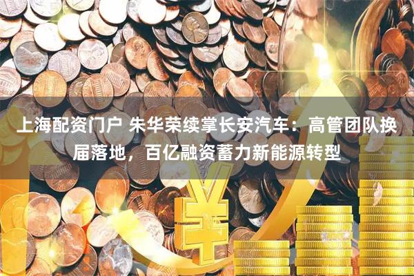 上海配资门户 朱华荣续掌长安汽车：高管团队换届落地，百亿融资蓄力新能源转型
