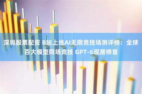 深圳股票配资 B站上线AI无限竞技场测评榜：全球百大模型同场竞技 GPT-6现居榜首